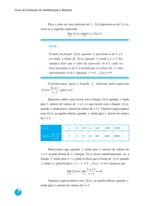 Curso de Graduação em Administração a Distância
172
Para x cada vez mais próximo de 1, f (x) aproxima-se de 5 e es-
creve-se a seguinte expressão:
lim
x→1
f (x) = lim
x→1
(3 x + 2) = 5.
Lê-se:
O limite da função f (x) , quando x aproxima-se de 1, é 5,
ou ainda, o limite de f (x) , quando x tende a 1, é 5. Isto
significa dizer que o valor da expressão 3x + 2, cada vez
mais aproxima-se de 5, à medida que os valores de x estão
aproximando-se de 1. Quando x → 1 , f (x) → 5.
Consideremos agora a função f , definida pela expressão
f (x) =
3x +1
x −1
, parax ≠ 1.
Queremos saber o que ocorre com a função f (x) quando x tende
para 1, através de valores de x > 1 e o que ocorre com a função f (x) ,
quando x tende para 1, através de valores dex < 1. Vejamos o que acontece
com f (x) , no quadro abaixo, quando x tende para 1, através de valores
dex > 1.
x > 1 3 2 1,5 1,25 1,1 1,01 1,001 1,0001 ...
f (x) =
3x +1
x −1
5 7 11 19 43 403 4003 40003 ...
Observamos que, quando x tende para 1, através de valores de
x > 1 ou pela direita de 1, a função f (x) cresce indefinidamente ou a
função f tende para + ∞ e, pode-se dizer que o limite de f (x) quando
x tende a 1 pela direita é + ∞ , x → 1+
, f (x) → +∞ e anota-se por
lim
x→1+
f (x) = lim
x→1+
3 x +1
x −1
= +∞.
Vejamos o que acontece com f (x) , no quadro abaixo, quando x
tende para 1, através de valores dex < 1.
 