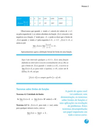 Módulo 2
173
x < 1 -1 0 0,9 0,99 0,999 0,9999 ...
f (x) =
3x +1
x −1
1 -1 -37 -397 -3997 -39997 ...
Observamos que quando x tende a 1, através de valores de x < 1
ou pela esquerda de 1, os valores absolutos da função f (x) crescem e são
negativos ou a função f tende para −∞ , e pode-se dizer que o limite de
f (x) quando x tende a 1 pela esquerda é−∞ , x → 1-
, f (x) → −∞ , e
anota-se por
lim
x→ 1−
f (x) = lim
x→1−
3 x +1
x −1
= −∞ .
Apresentaremos agora a definição formal de limite de uma função.
Seja I um intervalo qualquer, a ∈ I e f (x) uma função
definida no intervalo I, (exceto eventualmente em a). Diz-se
que o limite de f (x) quando x tende a a éL , e escreve-se
lim
x→a
f (x) = L,se para todo ε (epslon), ε > 0 , existe um δ
(delta), δ > 0, tal que
f (x) − L < ε sempre que0 < x − a < δ .
Teoremas sobre limites de funções
Teorema 4.1 Unicidade do limite:
Se lim
x→a
f (x) = L e lim
x→a
f (x) = M entãoL = M .
Teorema 4.2 Se f (x) = k para todo x real, então
para qualquer número reala , tem-se
lim
x→a
f (x) = lim
x→a
k = k .
A partir de agora você
vai conhecer, sem
demonstração, os teoremas
sobre limites de funções e
suas aplicações na resolução
de problemas. Estes
teoremas desempenharão
um papel importante em
todo o nosso curso.
 