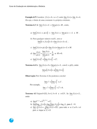 Curso de Graduação em Administração a Distância
174
Exemplo 4.17 Considere f (x) = 4 e a = 2 então lim
x→2
f (x) = lim
x→2
4 = 4.
Ou seja, o limite de uma constante é a própria constante.
Teorema 4.3 Se lim
x→a
f (x) = L e lim
x→a
g(x) = M , então,
a) 	lim
x→a
f (x) ± g(x)( ) = lim
x→a
f (x) ± lim
x→a
g(x) = L ± M .
b) 	Para qualquer número real k , tem-se
lim
x→a
k × f (x)( )= k × lim
x→a
f (x) = k × L .
c) 	lim
x→a
f (x) × g(x)( )= lim
x→a
f (x) × lim
x→a
g(x) = L × M.
d) 	lim
x→a
f (x)
g(x)
=
lim
x→a
f (x)
lim
x→a
g(x)
=
L
M
se M ≠ 0.
e) 	lim
x→a
f (x)( )
n
= lim
x→a
f (x)( )
n
= Ln
.
Teorema 4.4 Se lim
x→a
f (x) = b e lim
y→b
g(y) = L , comL = g(b), então
lim
x→a
g f (x)( )= g lim
x→a
f (x)( ).
Observação Pelo Teorema 4.3(e) podemos concluir
lim
x→a
xn
= lim
x→a
x( )
n
= an
.
Por exemplo,
lim
x→2
x3
= lim
x→2
x( )
3
= 23
= 8.
Teorema 4.5 Sejamb ∈°, b ≠ 1, b > 0 e n ∈• . Se lim
x→a
f (x) = L ,
então
a) 	lim
x→a
b f (x)
= b
lim
x→a
f (x)
= bL
.
b)	 lim
x→a
logb
f (x)( )= logb
lim
x→a
f (x)( )= logb
L, para L > 0 .
c)	 lim
x→a
f (x)n
= lim
x→a
f (x)n = Ln
, para todo n se L ≥ 0 e só
para n ímpar se L < 0
 