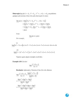 Módulo 2
175
ObservaçãoSeja p(x) = bn
xn
+ bn-1
xn-1
+ ...+ b1
x + b0
,umpolinômio
qualquer, pelo teorema 4.3(a) e (b) e pela observação 4.1, temos
		
lim
x→a
p(x) = lim
x→a
bn
xn
+ bn-1
xn-1
+ ...+ b1
x + b0( )
= lim
x→a
bn
xn
+ lim
x→a
bn-1
xn-1
+ ...+ lim
x→a
b1
x + lim
x→a
b0
= bn
lim
x→a
xn
+ bn−1
lim
x→a
xn−1
+ ...+ b1
lim
x→a
x + lim
x→a
b0
= p(a).
Logo,
lim
x→a
p(x) = p(a).
Por exemplo,
(i)
lim
x→2
2x2
− 7x + 4( )= 2 × 22
− 7 × 2 + 4 = 2 × 4 − 7 × 2 + 4 = 8 −14 + 4 = 18.
(ii)
lim
x→1
x5
− 3x4
+ 2 x3
+ 2( )= 15
− 3×14
+ 2 ×13
+ 2 = 1− 3+ 2 + 2 = 2.
Vejamos agora alguns exemplos resolvidos.
Exemplo 4.18 Calcular
lim
x→1
x2
+ 7x − 2
3x − 5
.
Resolução: Aplicando o Teorema 4.3(a), (b) e (d), obtemos
lim
x→1
x2
+ 7x − 2
3x − 5
=
lim
x→1
x2
+ 7x − 2( )
lim
x→1
3x − 5( )
=
lim
x→1
x2
+ lim
x→1
7x − lim2
x→1
lim
x→1
3x − lim
x→1
5
=
lim
x→1
x2
+ lim
x→1
7 × lim
x→1
x − lim
x→1
2
lim
x→1
3× lim
x→1
x − lim
x→1
5
 