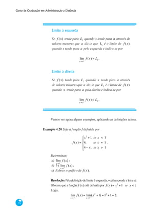 Curso de Graduação em Administração a Distância
178
Limite à esquerda
Se f (x) tende para L1
quando x tende para a através de
valores menores que a diz-se que L1
é o limite de f (x)
quando x tende para a pela esquerda e indica-se por
lim
x→a−
f (x) = L1
.
Limite à direita
Se f (x) tende para L2
quando x tende para a através
de valores maiores que a diz-se que L2
é o limite de f (x)
quando x tende para a pela direita e indica-se por
lim
x→a+
f (x) = L2
.
Vamos ver agora alguns exemplos, aplicando as definições acima.
Exemplo 4.20 Seja a função f definida por
f (x) =
x2
+1, se x < 1
4, se x = 1
4 − x, se x > 1
⎧
⎨
⎪
⎩
⎪
.
Determinar:
a) 	lim
x→1−
f (x) ;
b)	 b) lim
x→1+
f (x);
c)	 Esboce o gráfico de f (x) .
Resolução:Peladefiniçãodelimiteàesquerda,vocêrespondealetraa).
Observe que a função f (x)está definida por f (x) = x2
+1 se x < 1.
Logo,
lim
x→1−
f (x) = lim
x→1−
(x2
+1) = 12
+1= 2.
 