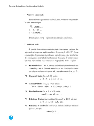 Curso de Graduação em Administração a Distância
18
Números Irracionais
São os números que não são racionais, mas podem ser “encontrados
na reta.” Por exemplo:
2 = 1,41421 ... ,
π = 3,14159 ... ,
e = 2,718282 ...
Denotaremos por§c
, o conjunto dos números irracionais.
Números reais
É a união do conjunto dos números racionais com o conjunto dos
números irracionais, que será denotada por°, ou seja,° = § U §c
. Como
a matemática elementar envolve números reais, devemos estar familiariza-
dos com algumas propriedades fundamentais do sistema de números reais.
Observe, atentamente, cada uma dessas propriedades dadas a seguir:
P1.	 Fechamento:Sea , b ∈°,entãoexisteumesomenteumnúmeroreal
denotado pora + b , chamado soma de a e b e existe um e somente
um número real, denotado por a × b chamado produto de a por b .
P2. 	 Comutatividade: Se a , b ∈° então:
a + b = b + a e a × b = b × a .
P3. 	 Associatividade: Se a, b, c ∈° então:
a + (b + c) = (a + b) + c e a × (b × c) = (a × b) × c .
P4. 	 Distributividade: Se a, b, c ∈° então:
a × (b + c) = a × b + a × c .
P5.	 Existência de elementos neutros: Existem 0 e 1∈° tais que:
a + 0 = a e a ×1= a ,∀a ∈° .
P6. 	 Existência de simétricos: Todo a ∈° tem um simétrico, denotado
por −a , tal que:
a + (−a) = 0 .
•
•
 