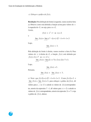 Curso de Graduação em Administração a Distância
180
c)	 Esboçar o gráfico de f (x) .
Resolução: Pela definição de limite à esquerda, vamos resolver letra
a). Observe como está definida a função acima para valores de x
à esquerda de−2, ou seja, parax ≤ −2.
Assim,
f (x) = x2
−1 se x ≤ −2
e
lim
x→−2−
f (x) = lim
x→−2−
(x2
−1) = (−2)2
−1= 4 −1= 3
Logo,
lim
x→−2−
f (x) = 3.
Pela definição de limite à direita, vamos resolver a letra b). Para
valores de x à direita de−2, a função f (x) está definida por
f (x) = 2x + 7 se x > −2 e
lim
x→−2+
f (x) = lim
x→−2+
(2 x + 7) = 2 × (−2) + 7 = 3.
Logo,
lim
x→−2+
f (x) = 3 .
Portanto,
lim
x→−2−
f (x) = lim
x→−2+
f (x) = 3 .
c) Note que f (−2) = (−2)2
−1= 4 −1= 3 . Como f (−2) = 3 e
lim
x→−2−
f (x) = lim
x→−2+
f (x) = 3, para esboçar o gráfico de f (x) , dê
valores parax , x ≤ −2 e calcule os valores de f (x)corresponden-
tes, através da expressãox2
−1, dê valores para x > −2 e calcule os
valores de f (x) correspondentes, através da expressão 2x + 7 e veja
o gráfico de f (x), abaixo:
 