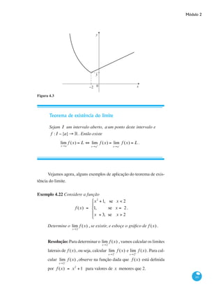 Módulo 2
181
y
x0−2
3
Figura 4.3
Teorema de existência do limite
Sejam I um intervalo aberto, a um ponto deste intervalo e
f : I −{a}→ ° . Então existe
lim
x→a
f (x) = L ⇔ lim
x→a+
f (x) = lim
x→a−
f (x) = L .
Vejamos agora, alguns exemplos de aplicação do teorema de exis-
tência do limite.
Exemplo 4.22 Considere a função
f (x) =
x2
+1, se x < 2
1, se x = 2
x + 3, se x > 2
⎧
⎨
⎪
⎩
⎪
.
Determine o lim
x→2
f (x) , se existir, e esboçe o gráfico de f (x) .
Resolução: Para determinar o lim
x→2
f (x) , vamos calcular os limites
laterais de f (x) , ou seja, calcular lim
x→2−
f (x) e lim
x→2+
f (x) . Para cal-
cular lim
x→2−
f (x) ,observe na função dada que f (x) está definida
por f (x) = x2
+1 para valores de x menores que 2.
 