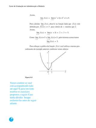 Curso de Graduação em Administração a Distância
182
Assim,
lim
x→2−
f (x) = lim
x→2−
(x2
+1) = 22
+1= 5.
Para calcular lim
x→2+
f (x) ,observe na função dada que f (x) está
definida por f (x) = x + 3 para valores de x maiores que 2.
Assim,
lim
x→2+
f (x) = lim
x→2+
(x + 3) = 2 + 3 = 5.
Como lim
x→2−
f (x) = 5 e lim
x→2+
f (x) = 5 , pelo teorema acima temos
lim
x→2
f (x) = 5.
Para esboçar o gráfico da função f (x) você utiliza o mesmo pro-
cedimento do exemplo anterior, conforme vemos abaixo:
y
x0 2
1
5
Figura 4.4
	
Vamos conferir se você
está acompanhando tudo
até aqui? E para isto tente
resolver os exercícios
propostos a seguir. Caso
tenha dúvidas busque
esclarece-las antes de seguir
adiante.
 