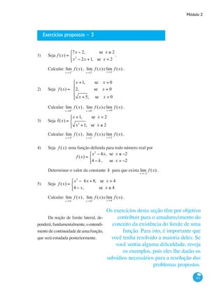 Módulo 2
183
Exercícios propostos – 3
1) 	 Seja f (x) =
7x − 2, se x ≥ 2
x2
− 2x +1, se x < 2
⎧
⎨
⎩⎪
.
Calcular: lim
x→2+
f (x) , lim
x→2−
f (x) elim
x→2
f (x) .
2) 	 Seja f (x) =
x +1, se x < 0
2, se x = 0
x + 5, se x > 0
⎧
⎨
⎪
⎩
⎪
Calcular: lim
x→0+
f (x) , lim
x→0−
f (x) elim
x→0
f (x) .
3) 	 Seja f(x) =
x +1, se x < 2
x3
+1, se x ≥ 2
⎧
⎨
⎪
⎩⎪
Calcular: lim
x→2+
f (x) , lim
x→2−
f (x) elim
x→2
f (x) .
4) 	 Seja f (x) uma função definida para todo número real por
f (x) =
x2
− 4x, se x ≤ −2
4 − k, se x > −2
⎧
⎨
⎩⎪
Determinar o valor da constante k para que exista lim
x→−2
f (x) .
5) 	 Seja f (x) =
x2
− 6x + 8, se x > 4
4 − x, se x ≤ 4
⎧
⎨
⎩⎪
Calcular: lim
x→4−
f (x) , lim
x→4+
f (x) elim
x→4
f (x) .
Da noção de limite lateral, de-
penderá,fundamentalmente,oentendi-
mento de continuidade de uma função,
que será estudada posteriormente.
Os exercícios desta seção têm por objetivo
contribuir para o amadurecimento do
conceito da existência do limite de uma
função. Para isto, é importante que
você tenha resolvido a maioria deles. Se
você sentiu alguma dificuldade, reveja
os exemplos, pois eles lhe darão os
subsídios necessários para a resolução dos
problemas propostos.
 