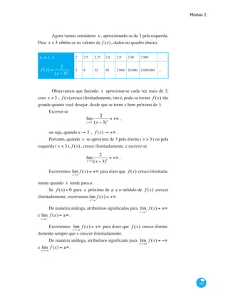 Módulo 2
187
	 Agora vamos considerar x , aproximando-se de 3 pela esquerda.
Para x < 3 obtêm-se os valores de f (x) , dados no quadro abaixo.
x, x < 3 2 2,5 2,75 2,8 2,9 2,99 2,999 ...
f (x) =
2
(x − 3)2
2 8 32 50 2.000 20.000 2.000.000 ...
	 Observamos que fazendo x aproximar-se cada vez mais de 3,
com x < 3 , f (x) cresce ilimitadamente, isto é, pode-se tornar f (x) tão
grande quanto você desejar, desde que se torne x bem próximo de 3.
Escreve-se
lim
x→3−
2
(x − 3)2
= +∞ ,
ou seja, quandox → 3−
, f (x) → +∞ .
Portanto, quando x se aproxima de 3 pela direita (x > 3) ou pela
esquerda (x < 3), f (x) , cresce ilimitadamente, e escreve-se
lim
x→3
2
(x − 3)2
= +∞ .
	
Escrevemos lim
x→a
f (x) = +∞ para dizer que f (x) cresce ilimitada-
mente quando x tende paraa .
Se f (x) < 0 para x próximo de a e o módulo de f (x) crescer
ilimitadamente, escrevemoslim
x→a
f (x) = +∞ .
De maneira análoga, atribuímos significados para lim
x→a+
f (x) = ±∞
e lim
x→a−
f (x) = ±∞.
Escrevemos lim
x→+∞
f (x) = +∞ para dizer que f (x) cresce ilimita-
damente sempre que x crescer ilimitadamente.
De maneira análoga, atribuímos significado para lim
x→+∞
f (x) = −∞
e lim
x→−∞
f (x) = ±∞.
 