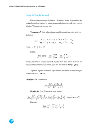 Curso de Graduação em Administração a Distância
188
Limite de Função Racional
Este teorema vai nos facilitar o cálculo de limite de uma função
racional quando a variável x tende para mais infinito ou tende para menos
infinito. Vejamos o seu enunciado.
Teorema 4.7 Seja a função racional (o quociente entre dois po-
linômios)
f (x) =
P(x)
Q(x)
=
ao
xn
+ a1
xn-1
+ a2
xn-2
+ ...+ an
bo
xm
+ b1
xm-1
+ b2
xm-2
+ ...+ bm
comao
≠ 0 e bo
≠ 0.
Então,
lim
x→ ± ∞
f (x) = lim
x→ ± ∞
P(x)
Q(x)
= lim
x→ ± ∞
ao
× xn
bo
× xm
,
ou seja, o limite da função racional f (x) é dado pelo limite da razão ou
o quociente dos termos de maior grau dos polinômiosP(x) e Q(x) .
Vejamos alguns exemplos, aplicando o Teorema de uma função
racional quandox → ±∞ .
Exemplo 4.26 Determinar
lim
x→− ∞
3x3
− x2
+7x −1
5x3
− 2x2
+ x + 3
.
Resolução: Pelo Teorema acima, tem-se
lim
x→− ∞
3x3
− x2
+7x −1
5x3
− 2x2
+ x + 3
= lim
x→− ∞
3 x3
5 x3
= lim
x→− ∞
3
5
=
3
5
. (Aqui n = m = 3).
Portanto,
lim
x→− ∞
3x3
− x2
+7x −1
5x3
− 2x2
+ x + 3
=
3
5
.
 