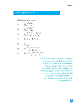 Módulo 2
189
Exercícios propostos – 4
•	 Calcular os seguintes limites:
1)	 lim
x→+ ∞
x2
+ 3x − 7
2 x2
+1
.
2)	 lim
x→+ ∞
x2
+ 3x − 7
2 x +1
.
3)	 lim
x→− ∞
3 x5
− 7 x4
+ 2 x2
+ 7
6 x5
+ 2 x4
− x3
+ 2
.
4)	 lim
x→ + ∞
(3 x5
− 2 x3
+ 4) .					
	
5)	 lim
x→−2+
−2x
4 − x2
.					
6)	 lim
x→− ∞
x6
− 2x5
+ 7x3
+ 2
x5
− 2x3
+ 4
.			
7)	 lim
x→ + ∞
4x4
− 3x3
+ 2x2
+ x −1
6x5
+ 2x3
− 2
.	 	
	
Nos exercícios desta seção e da anterior,
você teve a oportunidade de perceber
se entendeu a aplicação dos teoremas
nelas enunciados. Só prossiga após
fazer todos os exercícios propostos, de
ambas as seções, porque istocontribuirá
para um melhor entendimento dos
conteúdos nelas apresentados. Se
tiver dúvidas, consulte o Sistema de
Acompanhamento.
 