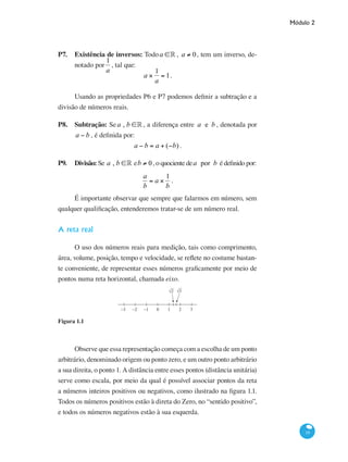 Módulo 2
19
P7. 	 Existência de inversos: Todoa ∈° , a ≠ 0, tem um inverso, de-
notado por
1
a
, tal que:
a ×
1
a
= 1.
Usando as propriedades P6 e P7 podemos definir a subtração e a
divisão de números reais.
P8. 	 Subtração: Sea , b ∈°, a diferença entre a e b , denotada por
a − b , é definida por:
a − b = a + (−b) .
P9. 	 Divisão: Se a , b ∈° eb ≠ 0, o quociente dea por b é definido por:
a
b
= a ×
1
b
.
É importante observar que sempre que falarmos em número, sem
qualquer qualificação, entenderemos tratar-se de um número real.
A reta real
O uso dos números reais para medição, tais como comprimento,
área, volume, posição, tempo e velocidade, se reflete no costume bastan-
te conveniente, de representar esses números graficamente por meio de
pontos numa reta horizontal, chamada eixo.
−3 −2 −1 0 1 2
√2 √3
3
Figura 1.1
Observe que essa representação começa com a escolha de um ponto
arbitrário, denominado origem ou ponto zero, e um outro ponto arbitrário
a sua direita, o ponto 1. A distância entre esses pontos (distância unitária)
serve como escala, por meio da qual é possível associar pontos da reta
a números inteiros positivos ou negativos, como ilustrado na figura 1.1.
Todos os números positivos estão à direta do Zero, no “sentido positivo”,
e todos os números negativos estão à sua esquerda.
 