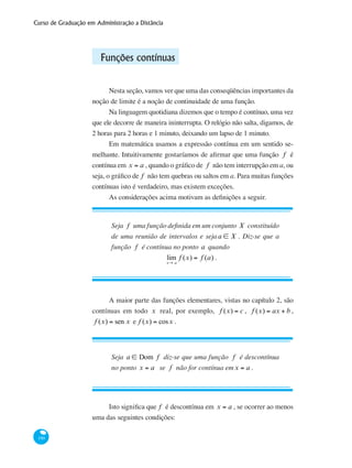 Curso de Graduação em Administração a Distância
190
Funções contínuas
Nesta seção, vamos ver que uma das conseqüências importantes da
noção de limite é a noção de continuidade de uma função.
Na linguagem quotidiana dizemos que o tempo é contínuo, uma vez
que ele decorre de maneira ininterrupta. O relógio não salta, digamos, de
2 horas para 2 horas e 1 minuto, deixando um lapso de 1 minuto.
Em matemática usamos a expressão contínua em um sentido se-
melhante. Intuitivamente gostaríamos de afirmar que uma função f é
contínua em x = a , quando o gráfico de f não tem interrupção em a, ou
seja, o gráfico de f não tem quebras ou saltos em a. Para muitas funções
contínuas isto é verdadeiro, mas existem exceções.
As considerações acima motivam as definições a seguir.
Seja f uma função definida em um conjunto X constituído
de uma reunião de intervalos e seja a ∈ X . Diz-se que a
função f é contínua no ponto a quando
lim
x→ a
f (x) = f (a) .
A maior parte das funções elementares, vistas no capítulo 2, são
contínuas em todo x real, por exemplo, f (x) = c , f (x) = ax + b ,
f (x) = sen x e f (x) = cosx .
Seja a ∈ Dom f diz-se que uma função f é descontínua
no ponto x = a se f não for contínua emx = a .
Isto significa que f é descontínua em x = a , se ocorrer ao menos
uma das seguintes condições:
 