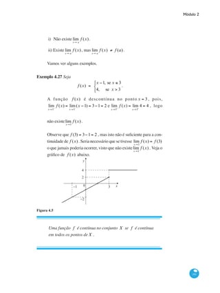 Módulo 2
191
i)	Não existe lim
x→ a
f (x).
ii) Existe lim
x→ a
f (x), mas lim
x→ a
f (x) ≠ f (a).
Vamos ver alguns exemplos.
Exemplo 4.27 Seja
f (x) =
x −1, se x ≤ 3
4, se x > 3
⎧
⎨
⎩
.
A função f (x) é descontínua no ponto x = 3 , pois,
lim
x→3−
f (x) = lim
x→3−
(x −1) = 3−1= 2 e lim
x→3+
f (x) = lim
x→3+
4 = 4 , logo
não existelim
x→3
f (x) .
Observe que f (3) = 3−1= 2 , mas isto não é suficiente para a con-
tinuidade de f (x) . Seria necessário que se tivesse lim
x→3
f (x) = f (3)
o que jamais poderia ocorrer, visto que não existelim
x→3
f (x) . Veja o
gráfico de f (x) abaixo.
y
x0 3−1
2
−2
4
Figura 4.5
Uma função f é contínua no conjunto X se f é contínua
em todos os pontos deX .
 