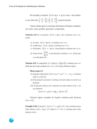Curso de Graduação em Administração a Distância
192
Por exemplo, as funções f (x) = tg x e g(x) = sen x são contínu-
as nos intervalos −
π
2
,
π
2
⎛
⎝⎜
⎞
⎠⎟ e −
π
2
,
π
2
⎡
⎣
⎢
⎤
⎦
⎥ , respectivamente.
Vamos estudar agora, os teoremas elementares de funções contínuas,
tais como: soma, produto, quociente e composição.
Teorema 4.11 Se as funções f (x) e g(x) são contínuas emx = a ,
então:
a)	A soma, f (x) + g(x), é contínua emx = a ;
b) 	A diferença, f (x) − g(x) é contínua emx = a ;
c) 	O produto, f (x) × g(x) , é uma função contínua emx = a ;
d) 	O quociente,
f (x)
g(x)
, é uma função contínuax = a , desde que
se tenha g(a) ≠ 0 .
Teorema 4.12 A composição, ( f o g)(x) = f g(x)( )é contínua emx = a,
desde que g(x) seja contínua em x = a e f (x) seja contínua em g(a).
Observação 4.3
(i) A função polinomial f (x) = a0
xn
+ a1
xn−1
+ ...+ an
é contínua
em −∞,+∞( )= ° .
(ii) Uma função racional é contínua em todo número real de seu
domínio.
(iii) As funções abaixo são contínuas em todo número real x de
seu domínio:
f (x) = ax
, g(x) = loga
x , h(x) = x .
Vejamos alguns exemplos de funções contínuas pelo Teorema
4.11 e 4.12.
Exemplo 4.28 As funções f (x) = x2
e g(x) = 3x são contínuas para
todo número realx , logo, ( f + g)(x) = x2
+ 3x é contínua para todo
número realx .
 