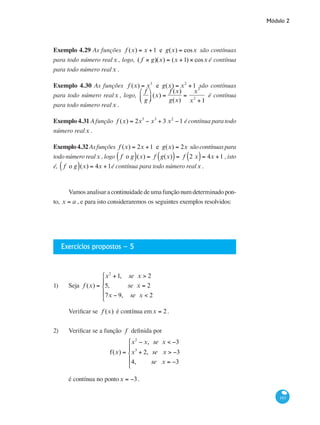 Módulo 2
193
Exemplo 4.29 As funções f (x) = x +1 e g(x) = cosx são contínuas
para todo número realx , logo, ( f × g)(x) = (x +1) × cosx é contínua
para todo número realx .
Exemplo 4.30 As funções f (x) = x3
e g(x) = x2
+1 são contínuas
para todo número realx , logo,
f
g
⎛
⎝⎜
⎞
⎠⎟ (x) =
f (x)
g(x)
=
x3
x2
+1
é contínua
para todo número realx .
Exemplo 4.31 A função f (x) = 2x5
− x3
+ 3 x2
−1 é contínua para todo
número realx .
Exemplo4.32Asfunções f (x) = 2x +1 e g(x) = 2x sãocontínuaspara
todo número realx , logo f o g( )(x) = f g(x)( )= f 2 x( )= 4x +1 , isto
é, f o g( )(x) = 4x +1é contínua para todo número realx .
Vamos analisar a continuidade de uma função num determinado pon-
to, x = a , e para isto consideraremos os seguintes exemplos resolvidos:
Exercícios propostos – 5
1) 	 Seja f (x) =
x2
+1, se x > 2
5, se x = 2
7x − 9, se x < 2
⎧
⎨
⎪
⎩
⎪
Verificar se f (x) é contínua emx = 2.
2) 	 Verificar se a função f definida por
f(x) =
x2
− x, se x < −3
x3
+ 2, se x > −3
4, se x = −3
⎧
⎨
⎪
⎩
⎪
é contínua no pontox = −3.
 