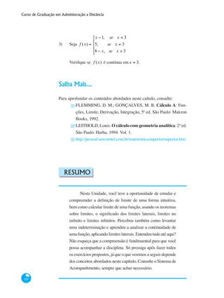 Curso de Graduação em Administração a Distância
194
3) 	 Seja f (x) =
x −1, se x < 3
5, se x = 3
8 − x, se x > 3
⎧
⎨
⎪
⎩
⎪
Verifique se f (x) é contínua emx = 3.
Saiba Mais...
Para aprofundar os conteúdos abordados neste caítulo, consulte:
FLEMMING, D. M.; GONÇALVES, M. B. Cálculo A: Fun-
ções, Limite, Derivação, Integração, 5ª ed. São Paulo: Makron
Books, 1992.
LEITHOLD, Louis. O cálculo com geometria analítica. 2ª ed.
São Paulo: Harba, 1994. Vol. 1.
http://pessoal.sercomtel.com.br/matematica/superior/superior.htm
Resumo
Nesta Unidade, você teve a oportunidade de estudar e
compreender a definição de limite de uma forma intuitiva,
bem como calcular limite de uma função, usando os teoremas
sobre limites, o significado dos limites laterais, limites no
infinito e limites infinitos. Percebeu também como levantar
uma indeterminação e aprendeu a analisar a continuidade de
uma função, aplicando limites laterais. Entendeu tudo até aqui?
Não esqueça que a compreensão é fundmaental para que você
possa acompanhar a disciplina. Só prossiga após fazer todos
os exercícios propostos, já que o que veremos a seguir depende
dos conceitos abordados neste capítulo. Consulte o Sistema de
Acompanhmento, sempre que achar necessário.
█
█
█
 
