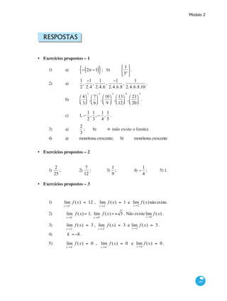 Módulo 2
195
Respostas
Exercícios propostos – 1
1) 	 a) 	 − 2n −1( ){ }; 	 b) 	
1
3n
⎧
⎨
⎩
⎫
⎬
⎭
.
2) 	 a) 	
1
2
,
−1
2.4
,
1
2.4.6
,
−1
2.4.6.8
,
1
2.4.6.8.10
.
		 b) 	
4
3
⎛
⎝⎜
⎞
⎠⎟
1
,
7
6
⎛
⎝⎜
⎞
⎠⎟
2
,
10
9
⎛
⎝⎜
⎞
⎠⎟
3
,
13
12
⎛
⎝⎜
⎞
⎠⎟
4
,
21
20
⎛
⎝⎜
⎞
⎠⎟
5
.
		 c) 	 1, −
1
2
,
1
3
, −
1
4
,
1
5
.
3) 	 a) 	
2
3
;	 b) 	 ∞ (não existe o limite).
4) 	 a) 	 monótona crescente;	 b) 	 monótona crescente
Exercícios propostos – 2
1)
2
25
;		 2)
7
12
;		 3)
1
9
;		 4) −
1
4
;	 5) 1.
Exercícios propostos – 3
1) lim
x→2+
f (x) = 12 , lim
x→2−
f (x) = 1 e lim
x→2
f (x)não existe.
2)	 lim
x→0−
f (x) = 1; lim
x→0+
f (x) =+ 5 . Não existelim
x→0
f (x) .
3)	 lim
x→2−
f (x) = 3 , lim
x→2+
f (x) = 3 e lim
x→2
f (x) = 3.
4)	 k =−8.
5)	 lim
x→4+
f (x) = 0 , lim
x→4−
f (x) = 0 e lim
x→4
f (x) = 0 .
•
•
•
 