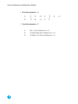 Curso de Graduação em Administração a Distância
196
Exercícios propostos – 4
1)	
1
2
; 	 2)	 +∞ ;	 3)	
1
2
;	 4)	 + ∞.	
5)	 −∞ .	 6)	 −∞ .	 7)	 0.
Exercícios propostos – 5
1)	 Sim, f (x) é contínua emx = 2.
2) 	 A função dada não é contínua emx = −3.
3)	 A função f (x) não é contínua emx = 3.
•
•
 