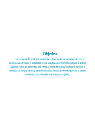Objetivo
Nesta unidade você vai interpretar a taxa média de variação; escrever a
definição de derivada e interpretar o seu significado geométrico; calcular e aplicar
algumas regras de derivadas, tais como, a regra da cadeia; enunciar e calcular a
derivada de função inversa; calcular derivadas sucessivas de uma função; e aplicar
o conceito de diferencial em funções marginais.
 