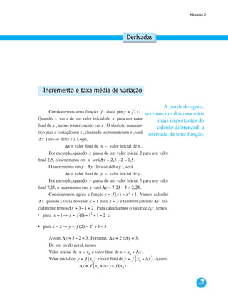Módulo 2
199
Derivadas
Incremento e taxa média de variação
Consideremos uma função f , dada por y = f (x) .
Quando x varia de um valor inicial de x para um valor
final dex , temos o incremento emx . O símbolo matemá-
tico para a variação emx , chamada incremento emx , será
Δx (leia-se deltax ). Logo,
Δx = valor final de x – valor inicial dex .
Por exemplo, quando x passa de um valor inicial 2 para um valor
final 2,5, o incremento em x será Δx = 2,5− 2 = 0,5.
O incremento em y , Δy (leia-se delta y ), será
Δy= valor final de y – valor inicial de y .
Por exemplo, quando y passa de um valor inicial 5 para um valor
final 7,25, o incremento em y será Δy = 7,25− 5 = 2,25.
Consideremos agora a função y = f (x) = x2
+1. Vamos calcular
Δx quando x varia do valor x = 1 para x = 3 e também calcular Δy. Ini-
cialmente temos Δx = 3−1= 2 . Para calcularmos o valor de Δy, temos
para x = 1⇒ y = f (1) = 12
+1= 2 e
parax = 2 ⇒ y = f (2) = 22
+1= 5 .
Assim, Δy = 5− 2 = 3. Portanto, Δx = 2 e Δy = 3.
De um modo geral, temos
Valor inicial de x = x0
e valor final dex = x0
+ Δx ;
Valor inicial de y = f (x0
) e valor final de y = f x0
+ Δx( ). Assim,
Δy = f x0
+ Δx( )− f (x0
).
•
•
A partir de agora,
veremos um dos conceitos
mais importantes do
calculo diferencial: a
derivada de uma função.
 