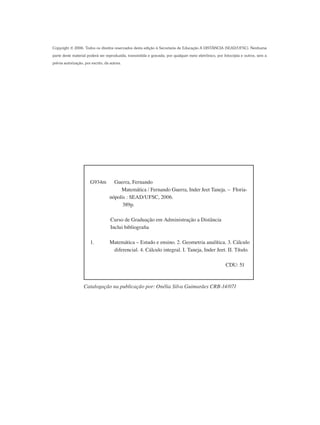 G934m Guerra, Fernando
	 Matemática / Fernando Guerra, Inder Jeet Taneja. – Floria-	
	 nópolis : SEAD/UFSC, 2006.
389p.
Curso de Graduação em Administração a Distância
Inclui bibliografia
1.	 Matemática – Estudo e ensino. 2. Geometria analítica. 3. Cálculo
diferencial. 4. Cálculo integral. I. Taneja, Inder Jeet. II. Título.
		 CDU: 51
Copyright © 2006. Todos os direitos reservados desta edição à Secretaria de Educação A DISTÂNCIA (SEAD/UFSC). Nenhuma
parte deste material poderá ser reproduzida, transmitida e gravada, por qualquer meio eletrônico, por fotocópia e outros, sem a
prévia autorização, por escrito, da autora.
Catalogação na publicação por: Onélia Silva Guimarães CRB-14/071
 