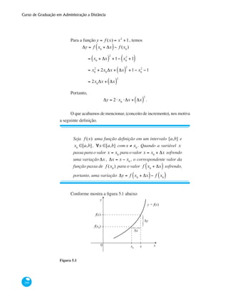 Curso de Graduação em Administração a Distância
200
Para a função y = f (x) = x2
+1, temos
	
Δy = f x0
+ Δx( )− f (x0
)
	 = x0
+ Δx( )
2
+1− x0
2
+1( )
	 = x0
2
+ 2x0
Δx + Δx( )
2
+1− x0
2
−1
	 = 2x0
Δx + Δx( )
2
Portanto,
Δy = 2⋅x0
⋅ Δx + Δx( )
2
.
O que acabamos de mencionar, (conceito de incremento), nos motiva
a seguinte definição.
Seja f (x) uma função definição em um intervalo [a,b] e
x0
∈[a,b], ∀x ∈[a,b] comx ≠ x0
. Quando a variável x
passa para o valor x = x0
para o valor x = x0
+ Δx sofrendo
uma variação Δx , Δx = x − x0
, o correspondente valor da
função passa de f (x0
) para o valor f x0
+ Δx( ) sofrendo,
portanto, uma variação Δy = f x0
+ Δx( )− f x0( )
Conforme mostra a figura 5.1 abaixo
y
x0 x0 x
f(x0)
f(x)
y = f(x)
}
}
∆x
∆y
Figura 5.1
 