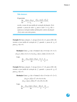 Módulo 2
201
Vale destacar:
O quociente
Δy
Δx
=
f (x) − f (x0
)
x − x0
=
f x0
+ Δx( )− f x0( )
Δx
,
recebe o nome de taxa média de variação da função f (x)
quando x passa do valor x0
para o valor x = x0
+ Δx e
expressa a variação média sofrida pelos valores da função
f (x) entre estes dois pontos.
Exemplo 5.1 Seja a função f , tal que f (x) = 2x +1, parax ∈° . De-
termine a taxa média de variação de f , quando x passa de x0
= 1
parax0
+ Δx = 4.
Resolução: Como x0
+ Δx = 4 temos1+ Δx = 4 ⇒ Δx = 4 −1= 3;
f (x0
) = f (1) = 2 ×1+1= 3e f (x0
+ Δx) = f (4) = 2 × 4 +1= 9 .
Logo,
Δy
Δx
=
f (x0
+ Δx) − f (x0
)
Δx
=
9 − 3
3
=
6
2
= 3.
Exemplo 5.2 Seja a função f tal que f (x) = x2
+ 4 , parax ∈° . De-
termine a taxa média de variação de f , quando x passa de x0
= 2
parax0
+ Δx = 5.
Resolução: Como x0
+ Δx = 5 temos2 + Δx = 5 ⇒ Δx = 5− 2 = 3;
f (x0
) = f (2) = 22
+ 4 = 4 + 4 = 8 e
f (x0
+ Δx) = f (5) = 52
+ 4 = 25+ 4 = 29 .
Logo,
Δy
Δx
=
f (x0
+ Δx) − f (x0
)
Δx
=
29 − 8
3
=
21
3
= 7 .
 
