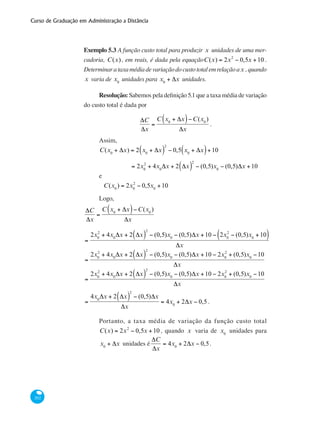 Curso de Graduação em Administração a Distância
202
Exemplo 5.3 A função custo total para produzir x unidades de uma mer-
cadoria, C(x), em reais, é dada pela equaçãoC(x) = 2x2
− 0,5x +10 .
Determinarataxamédiadevariaçãodocustototalemrelaçãoax ,quando
x varia de x0
unidades para x0
+ Δx unidades.
Resolução: Sabemos pela definição 5.1 que a taxa média de variação
do custo total é dada por
ΔC
Δx
=
C x0
+ Δx( )−C(x0
)
Δx
.
Assim,
C(x0
+ Δx) = 2 x0
+ Δx( )
2
− 0,5 x0
+ Δx( )+10
	 = 2x0
2
+ 4x0
Δx + 2 Δx( )
2
− (0,5)x0
− (0,5)Δx +10
e
	
C(x0
) = 2x0
2
− 0,5x0
+10
Logo,
ΔC
Δx
=
C x0
+ Δx( )−C(x0
)
Δx
=
2x0
2
+ 4x0
Δx + 2 Δx( )
2
− (0,5)x0
− (0,5)Δx +10 − 2x0
2
− (0,5)x0
+10( )
Δx
=
2x0
2
+ 4x0
Δx + 2 Δx( )
2
− (0,5)x0
− (0,5)Δx +10 − 2x0
2
+ (0,5)x0
−10
Δx
=
2x0
2
+ 4x0
Δx + 2 Δx( )
2
− (0,5)x0
− (0,5)Δx +10 − 2x0
2
+ (0,5)x0
−10
Δx
=
4x0
Δx + 2 Δx( )
2
− (0,5)Δx
Δx
= 4x0
+ 2Δx − 0,5 .
Portanto, a taxa média de variação da função custo total
C(x) = 2x2
− 0,5x +10 , quando x varia de x0
unidades para
x0
+ Δx unidades é
ΔC
Δx
= 4x0
+ 2Δx − 0,5.
 