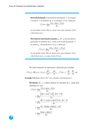 Curso de Graduação em Administração a Distância
204
Derivadadafunção.Aderivadadeumafunção f emrelação
à variável x do domínio de f é a função f '(x), dada por
f '(x) = lim
Δx→0
f (x + Δx) − f (x)
Δx
se este limite existir. Diz-se, nesse caso, que a função f (x)
é derivável em x.
Derivada de uma função no pontox0
. Se x0
for um número
particular no domínio de f , então a derivada da função f
no pontox0
, denotada por f '(x0
), é dada por
f '(x0
) = lim
Δx→0
f (x0
+ Δx) − f (x0
)
Δx
,
se este limite existir. Diz-se, nesse caso, que a função f (x)
é derivável emx0
, ou seja, existe f '(x0
).
Há várias maneiras de representar a derivada, por exemplo,
f '(x0
), Df (x0
), ʹy (x0
) , (
df
dx
)x0
, (
dy
dx
)x0
, f '(x), y' ,
df
dx
,
dy
dx
, etc.
Exemplo 5.4 Dada f (x) = 4x2
+ 8, calcular a derivada de f .
Resolução: Se x é algum número no domínio de f , então pela
definição 5.2 vem
f´(x) = lim
Δx→0
f (x + Δx) − f (x)
Δx
	 = lim
Δx→0
4 x + Δx( )
2
+ 8⎡
⎣⎢
⎤
⎦⎥
− 4x2
+ 8( )
Δx
	 = lim
Δx→0
4 x2
+ 2xΔx + (Δx)2
( )+ 8 − 4x2
− 8
Δx
	
= lim
Δx→0
4x2
+ 8xΔx + 4(Δx)2
− 4x2
Δx
	 = lim
Δx→0
8xΔx + 4(Δx)2
Δx
 