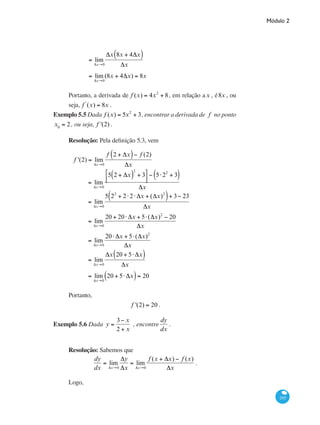 Módulo 2
205
	
= lim
Δx→0
Δx 8x + 4Δx( )
Δx
	
= lim
Δx→0
(8x + 4Δx) = 8x
Portanto, a derivada de f (x) = 4x2
+ 8, em relação ax , é8x , ou
seja, f '
(x) = 8x .
Exemplo 5.5 Dada f (x) = 5x2
+ 3, encontrar a derivada de f no ponto
x0
= 2, ou seja, f '(2) .
Resolução: Pela definição 5.3, vem
f '(2) = lim
Δx→0
f 2 + Δx( )− f (2)
Δx
	
= lim
Δx→0
5 2 + Δx( )
2
+ 3⎡
⎣⎢
⎤
⎦⎥
− 5⋅22
+ 3( )
Δx
	 = lim
Δx→0
5 22
+ 2⋅2⋅ Δx + (Δx)2
( )+ 3− 23
Δx
	
= lim
Δx→0
20 + 20⋅ Δx + 5⋅(Δx)2
− 20
Δx
	 = lim
Δx→0
20⋅ Δx + 5⋅(Δx)2
Δx
	
= lim
Δx→0
Δx 20 + 5⋅ Δx( )
Δx
	
= lim
Δx→0
20 + 5⋅ Δx( )= 20
	
Portanto,
f '(2) = 20 .
Exemplo 5.6 Dada y =
3− x
2 + x
, encontre
dy
dx
.
Resolução: Sabemos que
dy
dx
= lim
Δx→0
Δy
Δx
= lim
Δx→0
f (x + Δx) − f (x)
Δx
.
Logo,
 
