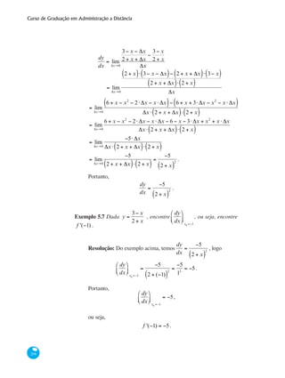 Curso de Graduação em Administração a Distância
206
dy
dx
= lim
Δx→0
3− x − Δx
2 + x + Δx
−
3− x
2 + x
Δx
	
= lim
Δx→0
2 + x( )⋅ 3− x − Δx( )− 2 + x + Δx( )⋅ 3− x( )
2 + x + Δx( )⋅ 2 + x( )
Δx
= lim
Δx→0
6 + x − x2
− 2⋅ Δx − x ⋅ Δx( )− 6 + x + 3⋅ Δx − x2
− x ⋅ Δx( )
Δx ⋅ 2 + x + Δx( )⋅ 2 + x( )
= lim
Δx→0
6 + x − x2
− 2⋅ Δx − x ⋅ Δx − 6 − x − 3⋅ Δx + x2
+ x ⋅ Δx
Δx ⋅ 2 + x + Δx( )⋅ 2 + x( )
= lim
Δx→0
−5⋅ Δx
Δx ⋅ 2 + x + Δx( )⋅ 2 + x( )
= lim
Δx→0
−5
2 + x + Δx( )⋅ 2 + x( )
=
−5
2 + x( )
2
.
Portanto,
dy
dx
=
−5
2 + x( )
2
.
Exemplo 5.7 Dada y =
3− x
2 + x
, encontre
dy
dx
⎛
⎝⎜
⎞
⎠⎟
x0 =−1
, ou seja, encontre
f '(−1) .
Resolução: Do exemplo acima, temos
dy
dx
=
−5
2 + x( )
2
, logo
dy
dx
⎛
⎝⎜
⎞
⎠⎟
x0 =−1
=
−5
2 + (−1)( )
2
=
−5
12
= −5.
Portanto,
dy
dx
⎛
⎝⎜
⎞
⎠⎟
x0 =−1
= −5,
ou seja,
f '(−1) = −5.
 