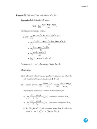 Módulo 2
207
Exemplo 5.8 Calcular ʹf (x), onde f (x) = x2
− 3x .	
Resolução: Pela definição 5.2, temos
ʹf (x) = lim
Δx→0
f (x + Δx) − f (x)
Δx
.
Substituindo os valores, obtemos
ʹf (x) = lim
Δx→0
(x + Δx)2
− 3(x + Δx) − (x2
− 3x)
Δx
	
= lim
Δx→0
x2
+ 2Δx ⋅x + (Δx)2
− 3x − 3Δx − x2
+ 3x
Δx
	
	 = lim
Δx→0
2xΔx + (Δx)2
− 3Δx
Δx
	 = lim
Δx→0
Δx(2x + Δx − 3)
Δx
	
= lim
Δx→0
(2x + Δx − 3) = 2x − 3.
Portanto, se f (x) = x2
− 3x , então ʹf (x) = 2x − 3.
Observação
(i)	Se não existe o limite ou se é igual a ±∞ , dizemos que a função
não é derivável no pontox0
, isto é, ∃ ʹf (x0
) .
(ii)	Se existe apenas lim
x→x0
+
f (x) − f (x0
)
x − x0
ou lim
x→x0
−
f (x) − f (x0
)
x − x0
,
dizemos que a derivada é lateral, e indicaremos por
a)	 lim
x→x0
+
f (x) − f (x0
)
x − x0
= ʹf+
(x0
) - derivada à direita dex0
.
b)	 lim
x→x0
−
f (x) − f (x0
)
x − x0
= ʹf−
(x0
) - derivada à esquerda dex0
.
c)	 Se ʹf+
(x0
) = ʹf−
(x0
) , dizemos que a função é derivável no
pontox0
, isto é, ʹf+
(x0
) = ʹf−
(x0
) = ʹf (x0
) .
 