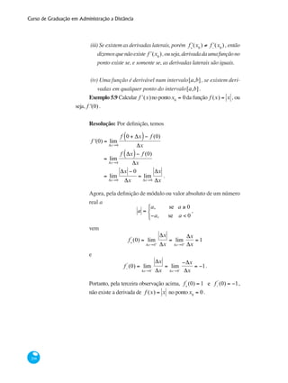 Curso de Graduação em Administração a Distância
208
(iii) Se existem as derivadas laterais, porém ʹf+
(x0
) ≠ ʹf−
(x0
) , então
dizemosquenãoexiste ʹf (x0
),ouseja,derivadadaumafunçãono
ponto existe se, e somente se, as derivadas laterais são iguais.
(iv) Uma função é derivável num intervalo[a,b], se existem deri-
vadas em qualquer ponto do intervalo[a,b].
Exemplo 5.9 Calcular ʹf (x)no pontox0
= 0da função f (x) = x , ou
seja, f '(0).
Resolução: Por definição, temos
	
f '(0) = lim
Δx→0
f 0 + Δx( )− f (0)
Δx
	 = lim
Δx→0
f Δx( )− f (0)
Δx
	
= lim
Δx→0
Δx − 0
Δx
= lim
Δx→0
Δx
Δx
.
Agora, pela definição de módulo ou valor absoluto de um número
real a
a =
a, se a ≥ 0
−a, se a < 0
⎧
⎨
⎩
,
vem
f+
'
(0) = lim
Δx→0+
Δx
Δx
= lim
Δx→0+
Δx
Δx
= 1
e
f−
'
(0) = lim
Δx→0−
Δx
Δx
= lim
Δx→0−
−Δx
Δx
= −1.
Portanto, pela terceira observação acima, f+
'
(0) = 1 e f−
'
(0) = −1,
não existe a derivada de f (x) = x no pontox0
= 0.
 