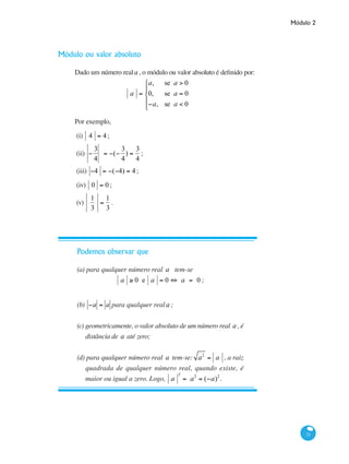 Módulo 2
21
Módulo ou valor absoluto
Dado um número reala , o módulo ou valor absoluto é definido por:
			
a =
a, se a > 0
0, se a = 0
−a, se a < 0
⎧
⎨
⎪
⎩
⎪
Por exemplo,
(i) 4 = 4;
(ii) −
3
4
= −(−
3
4
) =
3
4
;
(iii) −4 = −(−4) = 4 ;
(iv) 0 = 0 ;
(v)
1
3
=
1
3
.
Podemos observar que
(a) para qualquer número real a tem-se
a ≥ 0 e a = 0 ⇔ a = 0 ;
(b) −a = a para qualquer reala ;
(c) geometricamente, o valor absoluto de um número real a , é
distância de a até zero;
(d) para qualquer número real a tem-se: a2
= a , a raiz
quadrada de qualquer número real, quando existe, é
maior ou igual a zero. Logo, a
2
= a2
= (−a)2
.
 