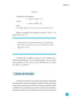 Módulo 2
211
f '(2) = 4 .
A equação da reta tangente é:
y − f (x0
) = f´(x0
)(x − x0
) ,
ou seja,
y − f (2) = f '(2) x − 2( ).
Logo,
y − 4 = 4 x − 2( )⇒ y − 4 = 4x − 8 ⇒ y = 4x − 8 + 4 = 4x − 4 .
Portanto, a equação da reta tangente ao gráfico de f (x) = x2
no
ponto (2,4) é y = 4x − 4 .
Se uma função f (x) é derivável no ponto x0
de seu domínio,
então f (x) é contínua emx0
, isto é, se existe ʹf (x), então
lim
x→x0
f (x) = ʹf (x0
) .
A recíproca não é verdadeira, ou seja, se f (x) é contínua emx0
,
então não é necessário que ʹf (x0
) exista. Por exemplo, f (x) =| x |é con-
tínua no pontox = 0 , mas f (x) =| x | não é derivável emx = 0 . Vimos
que ʹf−
(0) = −1 e ʹf+
(0) = 1.
Cálculo das derivadas
O cálculo da derivada de uma função pela definição, dependendo
da função, pode ser bastante complicado. Contudo, com base na definição
de derivada da função, é possível obter várias regras que facilitam muito
o trabalho. São as chamadas regras de derivação para soma, produto e
quociente de funções. Elas são importantes no cálculo de derivadas de
 