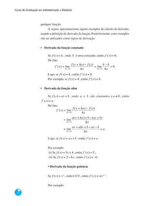 Curso de Graduação em Administração a Distância
212
qualquer função.
A seguir, apresentaremos alguns exemplos de cálculo de derivada,
usando a definição de derivada da função. Posteriormente, estes exemplos
vão ser utilizados como regras de derivação.
Derivada da função constante
Se f (x) = k , onde k é uma constante, então ʹf (x) = 0 .
De fato,
ʹf (x) = lim
Δx→0
f (x + Δx) − f (x)
Δx
= lim
Δx→0
k − k
Δx
= 0 .
Logo, se f (x) = k , então ʹf (x) = 0 .
Por exemplo, se f (x) = 4 , então ʹf (x) = 0 .
Derivada da função afim
Se f (x) = ax + b , onde a e b são constantes e a ≠ 0 , então
ʹf (x) = a .
De fato,
	 ʹf (x) = lim
Δx→0
f (x + Δx) − f (x)
Δx
		
= lim
Δx→0
a(x + Δx) + b − (ax + b)
Δx
		
= lim
Δx→0
ax + aΔx + b − ax − b
Δx
= a .
Logo, se f (x) = ax + b , então ʹf (x) = a .
Por exemplo:
(i)	Se f (x) = 5x + 4, então ʹf (x) = 5;
(ii) Se f (x) = 2 − 6x , então ʹf (x) = −6.
•	Derivada da função potência	
Se f (x) = xn
, onde n ∈• , então ʹf (x) = nxn−1
.
Por exemplo:
•
•
 