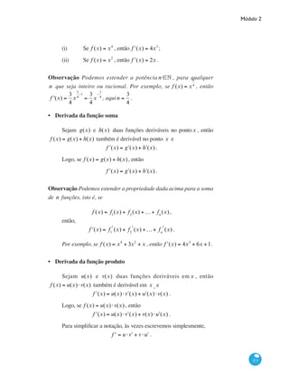 Módulo 2
213
(i)	 Se f (x) = x4
, então ʹf (x) = 4x3
;
(ii)	 Se f (x) = x2
, então ʹf (x) = 2x .
Observação Podemos estender a potência n ∈• , para qualquer
n que seja inteiro ou racional. Por exemplo, se f (x) = x
3
4
, então
f '(x) =
3
4
x
3
4
−1
=
3
4
x
−
1
4
, aqui n =
3
4
.
Derivada da função soma
Sejam g(x) e h(x) duas funções deriváveis no pontox , então
f (x) = g(x) + h(x) também é derivável no ponto x e
ʹf (x) = ʹg (x) + ʹh (x) .
Logo, se f (x) = g(x) + h(x), então
ʹf (x) = ʹg (x) + ʹh (x) .
Observação Podemos estender a propriedade dada acima para a soma
de n funções, isto é, se
f (x) = f1
(x) + f2
(x) +K+ fn
(x),
então,
ʹf (x) = f1
ʹ(x) + f2
ʹ(x) +K+ fn
ʹ(x).
Por exemplo, se f (x) = x4
+ 3x2
+ x , então ʹf (x) = 4x3
+ 6x +1.
Derivada da função produto
Sejam u(x) e v(x) duas funções deriváveis em x , então
f (x) = u(x)⋅v(x) também é derivável em x , e
ʹf (x) = u(x)⋅ ʹv (x) + ʹu (x)⋅v(x) .
Logo, se f (x) = u(x)⋅v(x) , então
ʹf (x) = u(x)⋅ ʹv (x) + v(x)⋅ ʹu (x) .
Para simplificar a notação, às vezes escrevemos simplesmente,
ʹf = u ⋅ ʹv + v ⋅ ʹu .
•
•
 