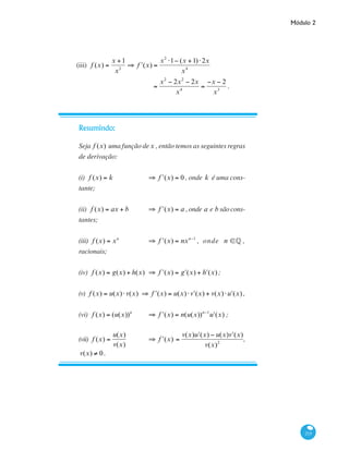 Módulo 2
215
(iii) f (x) =
x +1
x2
⇒ ʹf (x) =
x2
⋅1− (x +1)⋅2x
x4
		
=
x2
− 2x2
− 2x
x4
=
−x − 2
x3
.
Resumindo:
Seja f (x) uma função dex , então temos as seguintes regras
de derivação:
(i) f (x) = k 	 ⇒ ʹf (x) = 0 , onde k é uma cons-
tante;
(ii) f (x) = ax + b 	 ⇒ ʹf (x) = a ,onde a e b sãocons-
tantes;
(iii) f (x) = xn
	 ⇒ ʹf (x) = nxn−1
, onde n ∈§ ,
racionais;
(iv) f (x) = g(x) + h(x)	 ⇒ ʹf (x) = ʹg (x) + ʹh (x);
(v) f (x) = u(x)⋅v(x) ⇒ ʹf (x) = u(x)⋅ ʹv (x) + v(x)⋅ ʹu (x) ,
(vi) f (x) = (u(x))n
	 ⇒ ʹf (x) = n(u(x))n−1
ʹu (x) ;
(vii) f (x) =
u(x)
v(x)
	 ⇒ ʹf (x) =
v(x) ʹu (x) − u(x) ʹv (x)
v(x)2
,
v(x) ≠ 0.
 
