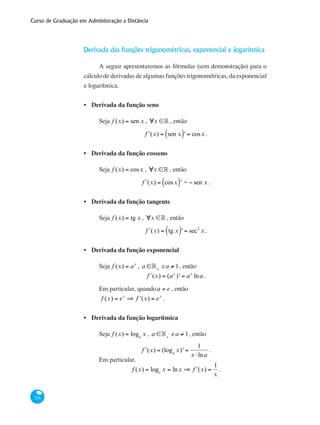 Curso de Graduação em Administração a Distância
216
Derivada das funções trigonométricas, exponencial e logarítmica
A seguir apresentaremos as fórmulas (sem demonstração) para o
cálculo de derivadas de algumas funções trigonométricas, da exponencial
e logarítmica.
Derivada da função seno
Seja f (x) = sen x , ∀x ∈° , então
ʹf (x) = sen x( )' = cosx .
Derivada da função cosseno
Seja f (x) = cosx , ∀x ∈° , então
ʹf (x) = cosx( )' = − sen x .
Derivada da função tangente
Seja f (x) = tg x , ∀x ∈° , então
ʹf (x) = tg x( )' = sec2
x .
Derivada da função exponencial
Seja f (x) = ax
, a ∈°+
ea ≠ 1, então
ʹf (x) = (ax
)' = ax
lna .
Em particular, quandoa = e , então
f (x) = ex
⇒ ʹf (x) = ex
.
Derivada da função logarítmica
Seja f (x) = loga
x , a ∈°+
ea ≠ 1, então
ʹf (x) = (loga
x)' =
1
x ⋅lna
.
Em particular,
f (x) = loge
x = lnx ⇒ ʹf (x) =
1
x
.
•
•
•
•
•
 