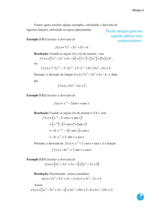 Módulo 2
217
Vamos agora resolver alguns exemplos, calculando a derivada de
algumas funções, utilizando as regras apresentadas.
Exemplo 5.11 Calcular a derivada de
f (x) = 7x3
− 3x2
+ 5x − 6 .
Resolução: Usando as regras (iv) e (i) do resumo, vem
f '(x) = 7x3
− 3x2
+ 5x − 6( )' = 7x3
( )'− 3x2
( )'+ 5x( )'+ 6' ,
ou,
f '(x) = 7 ⋅3x3−1
− 3⋅2x2−1
+ 5⋅x1−1
+ 0 = 21x2
− 6x + 5.
Portanto, a derivada da função f (x) = 7x3
− 3x2
+ 5x − 6 , é dada
por
f '(x) = 21x2
− 6x + 5.
Exemplo 5.12 Calcular a derivada de
f (x) = x−4
− 2cosx + sen x .
Resolução: Usando as regras (iv) do resumo e 5.4.1, vem
	 f '(x) = x−4
− 2⋅cosx + sen x( )'
		 = x−4
( )'− 2⋅cosx( )'+ sen x( )'
		 = −4⋅x−4−1
− 2 −sen x( )+ cosx
		 = −4⋅x−5
+ 2⋅sen x + cosx .
Portanto, a derivada de f (x) = x−4
− 2⋅cosx + sen x é a função
f '(x) = −4x−5
+ 2 sen x + cosx .
Exemplo 5.13 Calcular a derivada de
f (x) = 2x3
− 5x2
+ 3x −1( )⋅ 3x2
− 2x + 5( ).
Resolução: Inicialmente, vamos considerar
u(x) = 2x3
− 5x2
+ 3x −1ev(x) = 3x2
− 2x + 5 .
Assim,
u'(x) = 2x3
− 5x2
+ 3x −1( )' = 6x2
−10x + 3− 0 = 6x2
−10x + 3,
Preste atenção para em
seguida aplicar seus
conheicmentos.
 