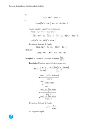 Curso de Graduação em Administração a Distância
218
ou
u'(x) = 6x2
−10x + 3
e
v'(x) = 3x2
− 2x + 5( )' = 6x − 2 + 0 = 6x − 2.
Agora, usando a regra (v) do resumo,vem
	 ʹf (x) = u(x)⋅ ʹv (x) + v(x)⋅ ʹu (x)
	 = 2x3
− 5x2
+ 3x −1( ) 6x − 2( )+ 3x2
− 2x + 5( ) 6x2
−10x + 3( )
	 = 30x4
− 76x3
+ 87x2
− 68x +17 .
Portanto, a derivada da função
f (x) = 2x3
− 5x2
+ 3x −1( ) 3x2
− 2x + 5( )
é dada por
f '(x) = 30x4
− 76x3
+ 87x2
− 68x +17 .
Exemplo 5.14 Encontrar a derivada de f (x) =
lnx
cosx
.
Resolução: Usando a regra (vii) do resumo, vem
	
f '(x) =
lnx
cosx
⎛
⎝⎜
⎞
⎠⎟
ʹ
=
cosx ⋅ lnx( )'− lnx ⋅ cosx( )'
cosx( )
2
		
=
cosx ⋅
1
x
− lnx ⋅(−sen x)
cos2
x
		
=
cosx
x
+ lnx ⋅sen x
cos2
x
		
=
cosx + x ⋅lnx ⋅sen x
x
cos2
x
		
=
cosx + x ⋅lnx ⋅sen x
x ⋅cos2
x
Portanto, a derivada da função
f (x) =
lnx
cosx
,
é a função dada por
 