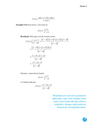 Módulo 2
219
f '(x) =
cosx + x ⋅lnx ⋅sen x
x ⋅cos2
x
.
Exemplo 5.15 Determinar a derivada de
f (x) =
x +1
x2
− 4
.
Resolução: Pela regra (vii) do resumo, temos
	 f '(x) =
x +1
x2
− 4
⎛
⎝⎜
⎞
⎠⎟
'
=
x2
− 4( )⋅ x +1( )'− x +1( )⋅ x2
− 4( )'
x2
− 4( )
2
		
=
x2
− 4( )⋅1− x +1( )⋅ 2x( )
x2
− 4( )
2
		
=
x2
− 4 − 2x2
− 2x
x2
− 4( )
2
		
=
−x2
− 2x − 4
x2
− 4( )
2
Portanto, a derivada da função
f (x) =
x +1
x2
− 4
é a função dada por
f '(x) =
−x2
− 2x − 4
x2
− 4( )
2
.
Responda aos exercícios propostos
aplicando o que você estudou nesta
seção. Caso tenha dúvidas releia o
conteúdo e busque ajuda junto ao
Sistema de Acompanhamento.
 