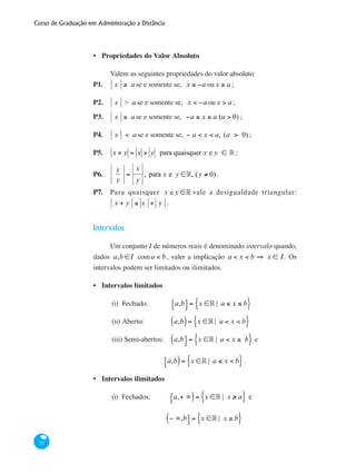 Curso de Graduação em Administração a Distância
22
Propriedades do Valor Absoluto
Valem as seguintes propriedades do valor absoluto:
P1.	 x ≥ a se e somente se, x ≤ −a oux ≥ a ;
P2.	 x > a se e somente se, x < −a oux > a ;
P3.	 x ≤ a se e somente se, −a ≤ x ≤ a (a > 0) ;
P4.	 x < a se e somente se, − a < x < a, (a > 0);
P5.	 x × y = x × y para quaisquer x e y ∈ ° ;
P6.	
x
y
=
x
y
, para x e y ∈°, (y ≠ 0).
P7.	 Para quaisquer x e y ∈° vale a desigualdade triangular:
x + y ≤ x + y .
Intervalos
Um conjunto I de números reais é denominado intervalo quando,
dados a,b ∈I coma < b, valer a implicação a < x < b ⇒ x ∈ I. Os
intervalos podem ser limitados ou ilimitados.
Intervalos limitados
(i)	 Fechado: 	 a,b⎡⎣ ⎤⎦ = x ∈° | a ≤ x ≤ b{ }
(ii)	Aberto: 	 a,b( )= x ∈° | a < x < b{ }
(iii) Semi-abertos:	 a,b( ⎤⎦ = x ∈° | a < x ≤ b{ } e
a,b⎡⎣ )= x ∈° | a ≤ x < b{ }.
Intervalos ilimitados
(i) Fechados:	 a,+ ∞⎡⎣ )= x ∈° | x ≥ a{ } e
− ∞,b( ⎤⎦ = x ∈° | x ≤ b{ }
•
•
•
 