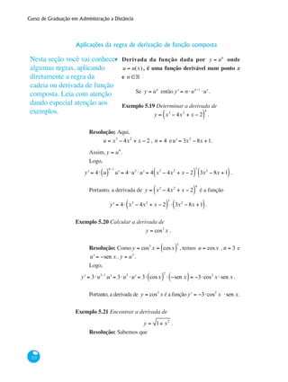 Curso de Graduação em Administração a Distância
222
Aplicações da regra de derivação de função composta
Derivada da função dada por y = un
onde
u = u(x), é uma função derivável num ponto x
e n ∈°
Se y = un
então y' = n ⋅un−1
⋅u'.
Exemplo 5.19 Determinar a derivada de
y = x3
− 4x2
+ x − 2( )
4
.
Resolução: Aqui,
u = x3
− 4x2
+ x − 2 , n = 4 eu' = 3x2
− 8x +1.
Assim, y = u4
.
Logo,
y' = 4⋅ u( )
4−1
u' = 4⋅u3
⋅u' = 4 x3
− 4x2
+ x − 2( )
3
3x2
− 8x +1( ).
Portanto, a derivada de y = x3
− 4x2
+ x − 2( )
4
é a função
y' = 4⋅ x3
− 4x2
+ x − 2( )
3
⋅ 3x2
− 8x +1( ).
Exemplo 5.20 Calcular a derivada de
y = cos3
x .
Resolução: Como y = cos3
x = cosx( )
3
, temos u = cosx , n = 3 e
u' = −sen x . y = u3
.
Logo,
y' = 3⋅u3−1
.u' = 3⋅u2
⋅u' = 3⋅ cosx( )
2
⋅ −sen x( )= −3⋅cos2
x ⋅sen x .
Portanto, a derivada de y = cos3
x é a função ʹy = −3⋅cos2
x ⋅sen x.
Exemplo 5.21 Encontrar a derivada de
y = 1+ x2
.
Resolução: Sabemos que
•Nesta seção você vai conhecer
algumas regras, aplicando
diretamente a regra da
cadeia ou derivada de função
composta. Leia com atenção
dando especial atenção aos
exemplos.
 