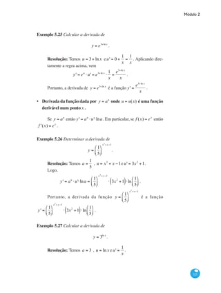 Módulo 2
225
Exemplo 5.25 Calcular a derivada de
y = e3+ln x
.
Resolução: Temos u = 3+ lnx eu' = 0 +
1
x
=
1
x
. Aplicando dire-
tamente a regra acima, vem
y' = eu
⋅u' = e3+ln x
⋅
1
x
=
e3+ln x
x
.
Portanto, a derivada de y = e3+ln x
é a função y' =
e3+ln x
x
.
Derivada da função dada por y = au
onde u = u(x) é uma função
derivável num pontox .
Se y = au
então y' = au
⋅u'⋅lna . Em particular, se f (x) = ex
então
ʹf (x) = ex
.
Exemplo 5.26 Determinar a derivada de
y =
1
5
⎛
⎝⎜
⎞
⎠⎟
x3
+x−1
.
Resolução: Temos a =
1
5
, u = x3
+ x −1eu' = 3x2
+1.
Logo,
y' = au
⋅u'⋅lna =
1
5
⎛
⎝⎜
⎞
⎠⎟
x3
+x−1
⋅ 3x2
+1( )⋅ln
1
5
⎛
⎝⎜
⎞
⎠⎟ .
Portanto, a derivada da função y =
1
5
⎛
⎝⎜
⎞
⎠⎟
x3
+x−1
é a função
y' =
1
5
⎛
⎝⎜
⎞
⎠⎟
x3
+x−1
⋅ 3x2
+1( )⋅ln
1
5
⎛
⎝⎜
⎞
⎠⎟ .
Exemplo 5.27 Calcular a derivada de
y = 3ln x
.
Resolução: Temos a = 3 , u = lnx eu' =
1
x
.
•
 