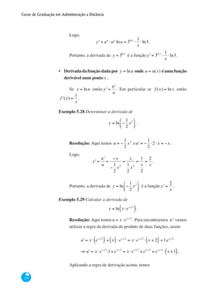 Curso de Graduação em Administração a Distância
226
Logo,
y' = au
⋅u'⋅lna = 3ln x
⋅
1
x
⋅ln3.
Portanto, a derivada de y = 3ln x
é a função y' = 3ln x
⋅
1
x
⋅ln3.
Derivada da função dada por y = lnu onde u = u(x) é uma função
derivável num pontox .
Se y = lnu então y' =
u'
u
. Em particular se f (x) = lnx então
ʹf (x) =
1
x
.
Exemplo 5.28 Determinar a derivada de
y = ln −
1
2
x2⎛
⎝⎜
⎞
⎠⎟ .
Resolução: Aqui temos u = −
1
2
x2
eu' = −
1
2
⋅2⋅x = −x .
Logo,
y' =
u'
u
=
−x
−
1
2
x2
=
x
1
2
x2
=
1
x
2
=
2
x
.
Portanto, a derivada de y = ln −
1
2
x2⎛
⎝⎜
⎞
⎠⎟ é a função y' =
2
x
.
Exemplo 5.29 Calcular a derivada de
y = ln x ⋅ex+2
( ).
Resolução: Aqui temosu = x ⋅ex+2
. Para encontrarmos u' vamos
utilizar a regra da derivada do produto de duas funções, assim
	
u' = x ⋅ ex+2
( )
'
+ x( )
'
⋅ex+2
= x ⋅ex+2
⋅ x + 2( )
'
+1.ex+2
	 ⇒ u' = x ⋅ex+2
.1+ ex+2
= x ⋅ex+2
+ ex+2
= ex+2
⋅ x +1( ),
Aplicando a regra de derivação acima, temos
•
 