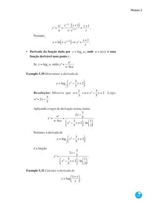 Módulo 2
227
y' =
u'
u
=
ex+2
⋅ x +1( )
x ⋅ex+2
=
x +1
x
,
Portanto,
y = ln x ⋅ex+2
( ) ⇒ y' =
x +1
x
.
Derivada da função dada por y = loga
u , onde u = u(x) é uma
função derivável num pontox .
Se y = loga
u então y' =
u'
u ⋅lna
.
Exemplo 5.30 Determinar a derivada de
y = log1
3
x2
−
3
5
x + 2
⎛
⎝⎜
⎞
⎠⎟ .
Resolução: Observe que a =
1
3
e u = x2
−
3
5
x + 2 . Logo,
u' = 2x −
3
5
.
Aplicando a regra de derivação acima, temos
y' =
u'
u ⋅lna
=
2x −
3
5
x2
−
3
5
x + 2
⎛
⎝⎜
⎞
⎠⎟ ⋅ln
1
3
⎛
⎝⎜
⎞
⎠⎟
.
Portanto, a derivada de
y = log1
3
x2
−
3
5
x + 2
⎛
⎝⎜
⎞
⎠⎟
é a função
y' =
2x −
3
5
x2
−
3
5
x + 2
⎛
⎝⎜
⎞
⎠⎟ ⋅ln
1
3
⎛
⎝⎜
⎞
⎠⎟
.
Exemplo 5.31 Calcular a derivada de
y = log
1+ x
x
⎛
⎝⎜
⎞
⎠⎟ .
•
 