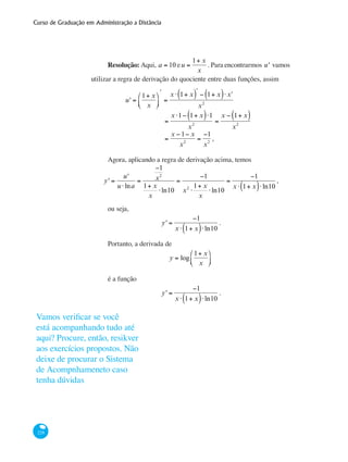 Curso de Graduação em Administração a Distância
228
Resolução: Aqui, a = 10 eu =
1+ x
x
. Para encontrarmos u' vamos
utilizar a regra de derivação do quociente entre duas funções, assim
	 u' =
1+ x
x
⎛
⎝⎜
⎞
⎠⎟
ʹ
=
x ⋅ 1+ x( )ʹ − 1+ x( )⋅ ʹx
x2
		
=
x ⋅1− 1+ x( )⋅1
x2
=
x − 1+ x( )
x2
		
=
x −1− x
x2
=
−1
x2
,
Agora, aplicando a regra de derivação acima, temos
y' =
u'
u ⋅lna
=
−1
x2
1+ x
x
⋅ln10
=
−1
x2
⋅
1+ x
x
⋅ln10
=
−1
x ⋅ 1+ x( )⋅ln10
,
ou seja,
y' =
−1
x ⋅ 1+ x( )⋅ln10
.
Portanto, a derivada de
y = log
1+ x
x
⎛
⎝⎜
⎞
⎠⎟
é a função
y' =
−1
x ⋅ 1+ x( )⋅ln10
.
Vamos verificar se você
está acompanhando tudo até
aqui? Procure, então, resikver
aos exercícios propostos. Não
deixe de procurar o Sistema
de Acompnhameneto caso
tenha dúvidas
 