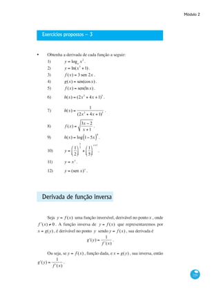 Módulo 2
229
Exercícios propostos – 3
•	 Obtenha a derivada de cada função a seguir:
1)	 y = loga
x2
.			
2)	 y = ln(x3
+1) .			
3)	 f (x) = 3 sen 2x .		
4)	 g(x) = sen(cosx) .		
5)	 f (x) = sen(lnx) .		
6)	 h(x) = (2x3
+ 4x +1)5
.		
7)	 h(x) =
1
(2x3
+ 4x +1)5
.	
8)	 f (x) =
3x − 2
x +1
.		
9)	 h(x) = log 1− 5x( )
4
.		
10) 	 y =
1
2
⎛
⎝⎜
⎞
⎠⎟
x
3
+
1
5
⎛
⎝⎜
⎞
⎠⎟
x+1
.	 	
11)	 y = xx
.		 	
12) 	 y = (sen x)x
.	 		
Derivada de função inversa
Seja y = f (x) uma função inversível, derivável no pontox , onde
ʹf (x) ≠ 0 . A função inversa de y = f (x) que representaremos por
x = g(y) , é derivável no ponto y sendo y = f (x) , sua derivada é
ʹg (y) =
1
ʹf (x)
.
Ou seja, se y = f (x) , função dada, ex = g(y) , sua inversa, então
ʹg (y) =
1
ʹf (x)
.
 