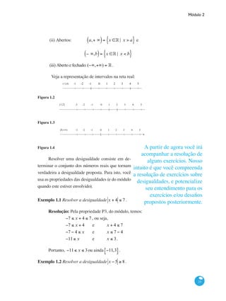 Módulo 2
23
(ii) Abertos:	 a,+ ∞( )= x ∈° | x > a{ } e
− ∞,b( )= x ∈° | x < b{ }
(iii) Aberto e fechado:	(−∞,+∞) = ° .
	 Veja a representação de intervalos na reta real:
( )
0 1 2 3 4 5(-1,4) -1-2-3
Figura 1.2
0 1 2 3 4 5(1,2] -1-2-3
( ]
Figura 1.3
0 1 2 3 4 5[0,+∞) -1-2-3
[
Figura 1.4
Resolver uma desigualdade consiste em de-
terminar o conjunto dos números reais que tornam
verdadeira a desigualdade proposta. Para isto, você
usa as propriedades das desigualdades (e do módulo
quando este estiver envolvido).
Exemplo 1.1 Resolver a desigualdade x + 4 ≤ 7 .
Resolução: Pela propriedade P3, do módulo, temos:
		 −7 ≤ x + 4 ≤ 7, ou seja,
		 −7 ≤ x + 4	 e 	 x + 4 ≤ 7
		 −7 − 4 ≤ x 	 e	 x ≤ 7 − 4
		 −11≤ x 	 e	 x ≤ 3.
Portanto, −11≤ x ≤ 3ou ainda −11,3⎡⎣ ⎤⎦ .
Exemplo 1.2 Resolver a desigualdade x − 5 ≥ 8.
A partir de agora você irá
acompanhar a resolução de
alguns exercícios. Nosso
intuito é que você compreenda
a resolução de exercícios sobre
desigualdades, e potencialize
seu entendimento para os
exercícios e/ou desafios
propostos posteriormente.
 