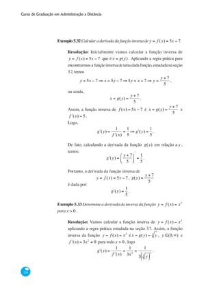 Curso de Graduação em Administração a Distância
230
Exemplo 5.32 Calcular a derivada da função inversa de y = f (x) = 5x − 7.
Resolução: Inicialmente vamos calcular a função inversa de
y = f (x) = 5x − 7 que éx = g(y) . Aplicando a regra prática para
encontrarmosafunçãoinversadeumadadafunção,estudadanaseção
3.7, temos
y = 5x − 7 ⇒ x = 5y − 7 ⇒ 5y = x + 7 ⇒ y =
x + 7
5
,
ou ainda,
x = g(y) =
y + 7
5
.
Assim, a função inversa de f (x) = 5x − 7 é x = g(y) =
y + 7
5
e
ʹf (x) = 5.
Logo,
ʹg (y) =
1
ʹf (x)
=
1
5
⇒ ʹg (y) =
1
5
.
De fato, calculando a derivada da função g(y) em relação a y ,
temos:
ʹg (y) =
y + 7
5
⎛
⎝⎜
⎞
⎠⎟
'
=
1
5
.
Portanto, a derivada da função inversa de
y = f (x) = 5x − 7 , g(y) =
y + 7
5
é dada por:
ʹg (y) =
1
5
.
Exemplo 5.33 Determine a derivada da inversa da função y = f (x) = x3
parax > 0 .
Resolução: Vamos calcular a função inversa de y = f (x) = x3
aplicando a regra prática estudada na seção 3.7. Assim, a função
inversa da função y = f (x) = x3
éx = g(y) = y3
, y ∈(0,∞) e
f´(x) = 3x2
≠ 0 para todox > 0 , logo
g´(y) =
1
f´(x)
=
1
3x2
=
1
3 y3
( )
2
.
 